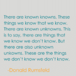 A quote by Donald Rumsfeld. There are known knowns. These things we know that we know. There are known unknowns. This is to say, there are things that we know we don’t know. But there are also unknown unkowns. These are the things we don’t know we don’t know.